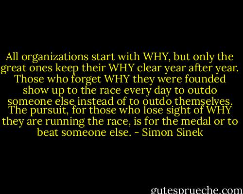 All organizations start with WHY, but only the great ones keep their WHY clear year after year. Those who forget WHY they were founded show up to the race every day to outdo someone else instead of to outdo themselves. The pursuit, for those who lose sight of WHY they are running the race, is for the medal or to beat someone else. - Simon Sinek