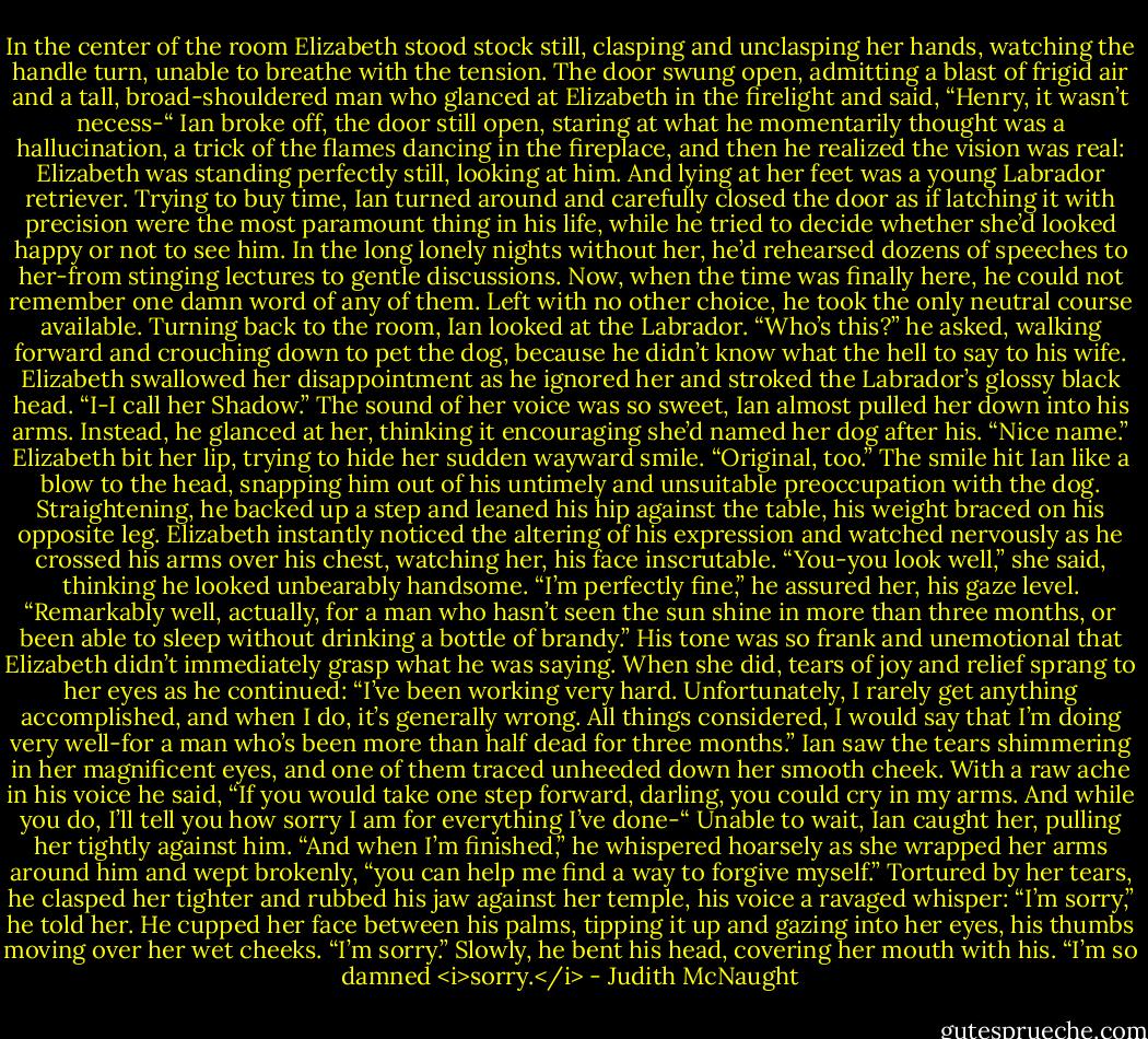 In the center of the room Elizabeth stood stock still, clasping and unclasping her hands, watching the handle turn, unable to breathe with the tension. The door swung open, admitting a blast of frigid air and a tall, broad-shouldered man who glanced at Elizabeth in the firelight and said, “Henry, it wasn’t necess-“<br />Ian broke off, the door still open, staring at what he momentarily thought was a hallucination, a trick of the flames dancing in the fireplace, and then he realized the vision was real: Elizabeth was standing perfectly still, looking at him. And lying at her feet was a young Labrador retriever.<br />Trying to buy time, Ian turned around and carefully closed the door as if latching it with precision were the most paramount thing in his life, while he tried to decide whether she’d looked happy or not to see him. In the long lonely nights without her, he’d rehearsed dozens of speeches to her-from stinging lectures to gentle discussions. Now, when the time was finally here, he could not remember one damn word of any of them.<br />Left with no other choice, he took the only neutral course available. Turning back to the room, Ian looked at the Labrador. “Who’s this?” he asked, walking forward and crouching down to pet the dog, because he didn’t know what the hell to say to his wife.<br />Elizabeth swallowed her disappointment as he ignored her and stroked the Labrador’s glossy black head. “I-I call her Shadow.”<br />The sound of her voice was so sweet, Ian almost pulled her down into his arms. Instead, he glanced at her, thinking it encouraging she’d named her dog after his. “Nice name.”<br />Elizabeth bit her lip, trying to hide her sudden wayward smile. “Original, too.”<br />The smile hit Ian like a blow to the head, snapping him out of his untimely and unsuitable preoccupation with the dog. Straightening, he backed up a step and leaned his hip against the table, his weight braced on his opposite leg.<br />Elizabeth instantly noticed the altering of his expression and watched nervously as he crossed his arms over his chest, watching her, his face inscrutable. “You-you look well,” she said, thinking he looked unbearably handsome.<br />“I’m perfectly fine,” he assured her, his gaze level. “Remarkably well, actually, for a man who hasn’t seen the sun shine in more than three months, or been able to sleep without drinking a bottle of brandy.”<br />His tone was so frank and unemotional that Elizabeth didn’t immediately grasp what he was saying. When she did, tears of joy and relief sprang to her eyes as he continued: “I’ve been working very hard. Unfortunately, I rarely get anything accomplished, and when I do, it’s generally wrong. All things considered, I would say that I’m doing very well-for a man who’s been more than half dead for three months.”<br />Ian saw the tears shimmering in her magnificent eyes, and one of them traced unheeded down her smooth cheek.<br />With a raw ache in his voice he said, “If you would take one step forward, darling, you could cry in my arms. And while you do, I’ll tell you how sorry I am for everything I’ve done-“ Unable to wait, Ian caught her, pulling her tightly against him. “And when I’m finished,” he whispered hoarsely as she wrapped her arms around him and wept brokenly, “you can help me find a way to forgive myself.”<br />Tortured by her tears, he clasped her tighter and rubbed his jaw against her temple, his voice a ravaged whisper: “I’m sorry,” he told her. He cupped her face between his palms, tipping it up and gazing into her eyes, his thumbs moving over her wet cheeks. “I’m sorry.” Slowly, he bent his head, covering her mouth with his. “I’m so damned <i>sorry.</i> - Judith McNaught