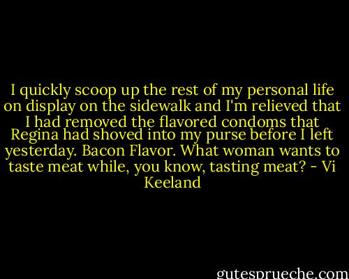 I quickly scoop up the rest of my personal life on display on the sidewalk and I'm relieved that I had removed the flavored condoms that Regina had shoved into my purse before I left yesterday. Bacon Flavor. What woman wants to taste meat while, you know, tasting meat? - Vi Keeland