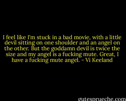I feel like I'm stuck in a bad movie, with a little devil sitting on one shoulder and an angel on the other. But the goddamn devil is twice the size and my angel is a fucking mute. Great, I have a fucking mute angel. - Vi Keeland