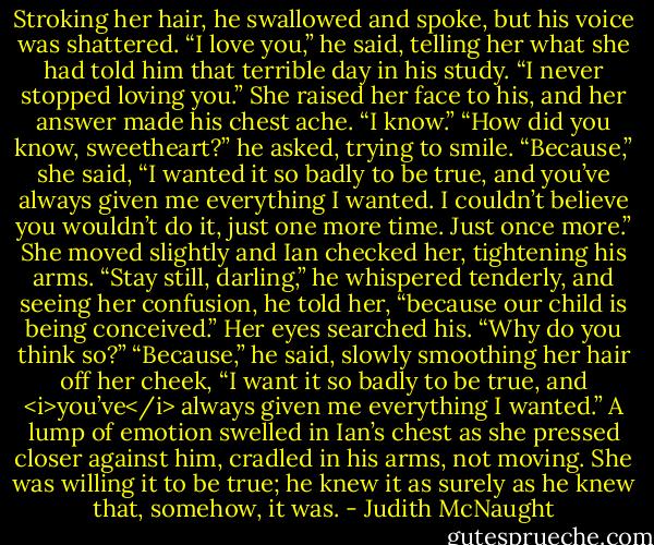 Stroking her hair, he swallowed and spoke, but his voice was shattered. “I love you,” he said, telling her what she had told him that terrible day in his study. “I never stopped loving you.”<br />She raised her face to his, and her answer made his chest ache. “I know.”<br />“How did you know, sweetheart?” he asked, trying to smile.<br />“Because,” she said, “I wanted it so badly to be true, and you’ve always given me everything I wanted. I couldn’t believe you wouldn’t do it, just one more time. Just once more.”<br />She moved slightly and Ian checked her, tightening his arms. “Stay still, darling,” he whispered tenderly, and seeing her confusion, he told her, “because our child is being conceived.”<br />Her eyes searched his. “Why do you think so?”<br />“Because,” he said, slowly smoothing her hair off her cheek, “I want it so badly to be true, and <i>you’ve</i> always given me everything I wanted.” A lump of emotion swelled in Ian’s chest as she pressed closer against him, cradled in his arms, not moving. She was willing it to be true; he knew it as surely as he knew that, somehow, it was. - Judith McNaught