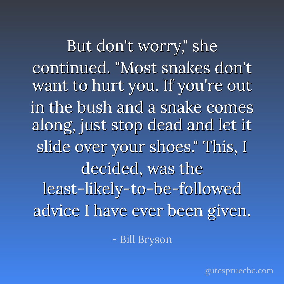 But don't worry," she continued. "Most snakes don't want to hurt you. If you're out in the bush and a snake comes along, just stop dead and let it slide over your shoes."<br />This, I decided, was the least-likely-to-be-followed advice I have ever been given. - Bill Bryson