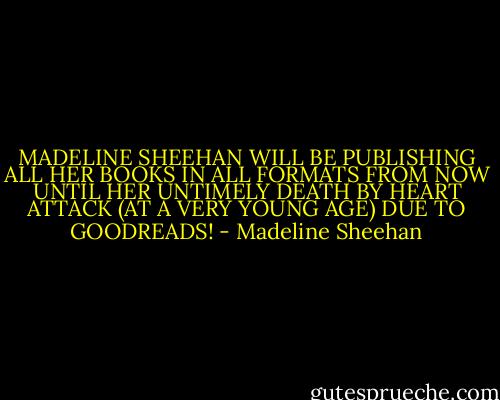 MADELINE SHEEHAN WILL BE PUBLISHING ALL HER BOOKS IN ALL FORMATS FROM NOW UNTIL HER UNTIMELY DEATH BY HEART ATTACK (AT A VERY YOUNG AGE) DUE TO GOODREADS! - Madeline Sheehan