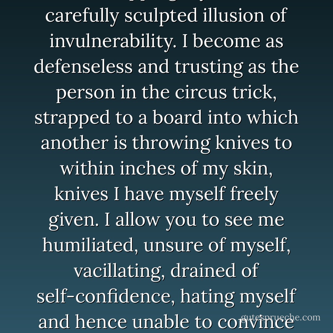 I strip myself emotionally when I confess need – that I would be lost without you, that I am not necessarily the independent person I have tried to appear, but am a far less admirable weakling with little clue of life’s course or meaning. When I cry and tell you things I trust you will keep for yourself, that would destroy me if others were to learn of them, when I give up the game of gazing seductively at parties and admit it’s you I care about, I am stripping myself of a carefully sculpted illusion of invulnerability. I become as defenseless and trusting as the person in the circus trick, strapped to a board into which another is throwing knives to within inches of my skin, knives I have myself freely given. I allow you to see me humiliated, unsure of myself, vacillating, drained of self-confidence, hating myself and hence unable to convince you [should I need to] to do otherwise. I am weak when I have shown you my panicked face at three in the morning, anxious before existence, free of the blustering, optimistic philosophies I had proclaimed over dinner. I learn to accept the enormous risk that though I am not the confident pin-up of everyday life, though you have at hand an exhaustive catalogue of my fears and phobias, you may nevertheless love me. - Alain de Botton