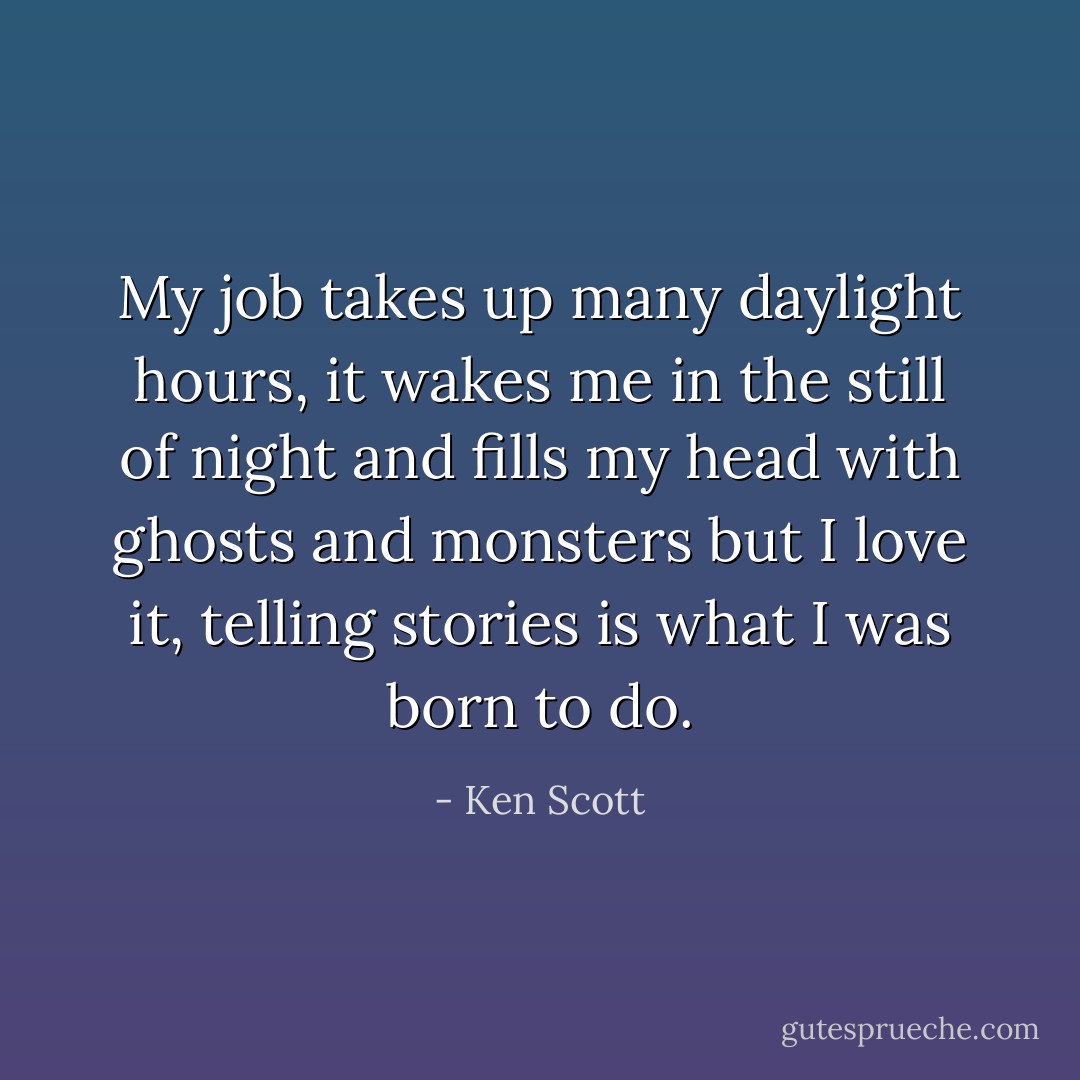 My job takes up many daylight hours, it wakes me in the still of night and fills my head with ghosts and monsters but I love it, telling stories is what I was born to do. - Ken Scott