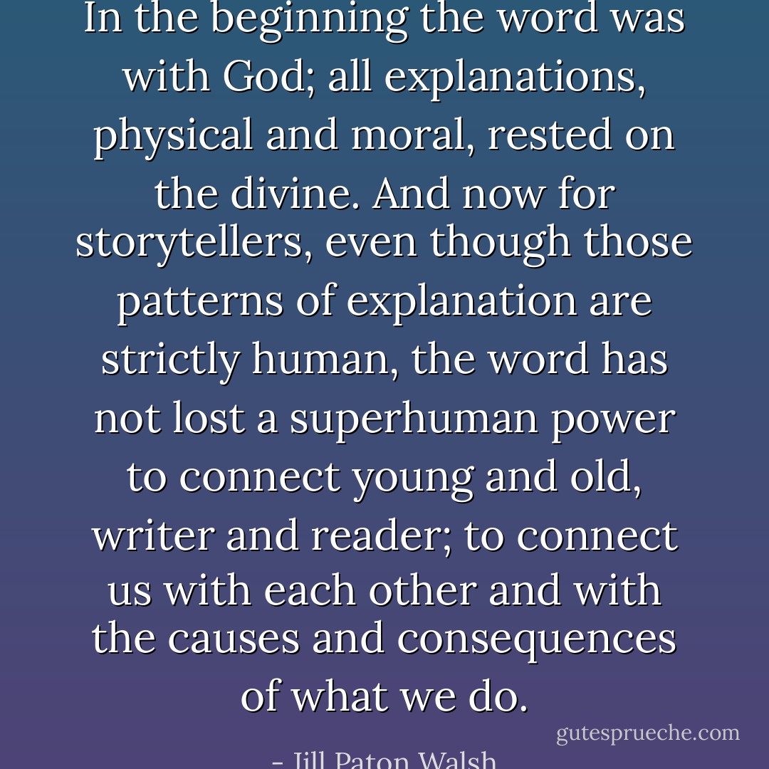 In the beginning the word was with God; all explanations, physical and moral, rested on the divine. And now for storytellers, even though those patterns of explanation are strictly human, the word has not lost a superhuman power to connect young and old, writer and reader; to connect us with each other and with the causes and consequences of what we do. - Jill Paton Walsh