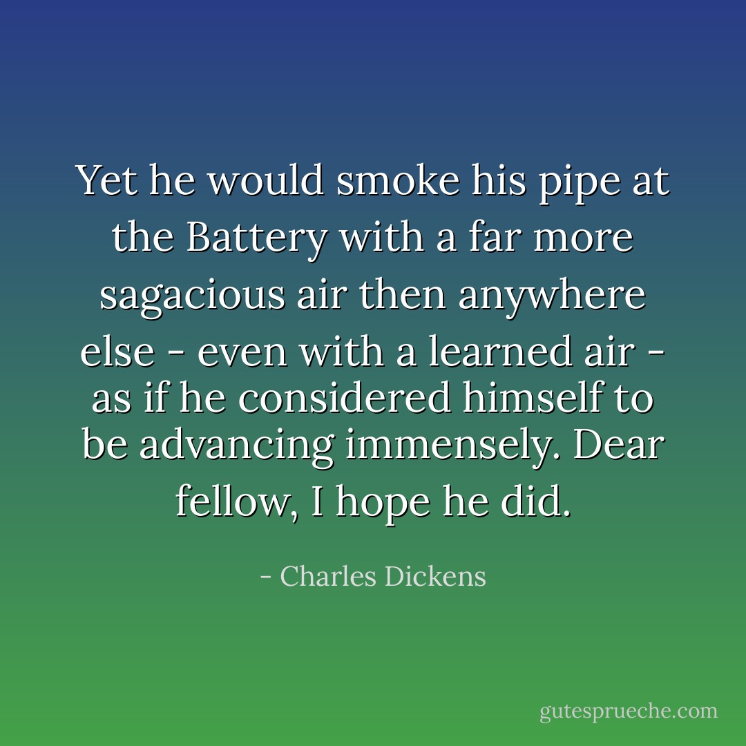 Yet he would smoke his pipe at the Battery with a far more sagacious air then anywhere else - even with a learned air - as if he considered himself to be advancing immensely. Dear fellow, I hope he did. - Charles Dickens