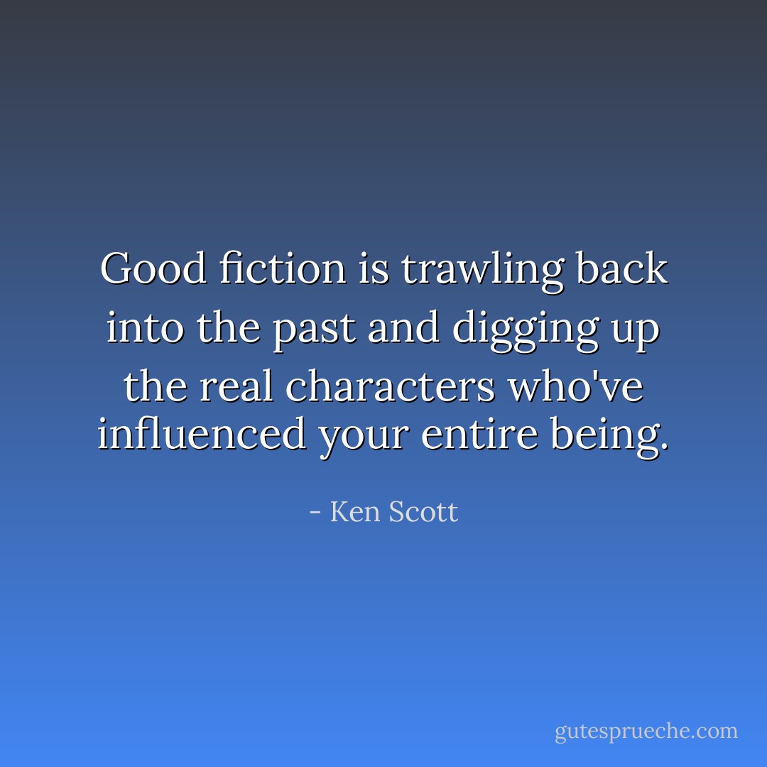 Good fiction is trawling back into the past and digging up the real characters who've influenced your entire being. - Ken Scott
