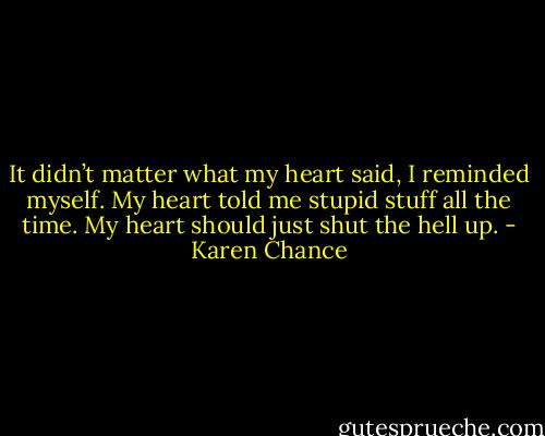 It didn’t matter what my heart said, I reminded myself. My heart told me stupid stuff all the time. My heart should just shut the hell up. - Karen Chance