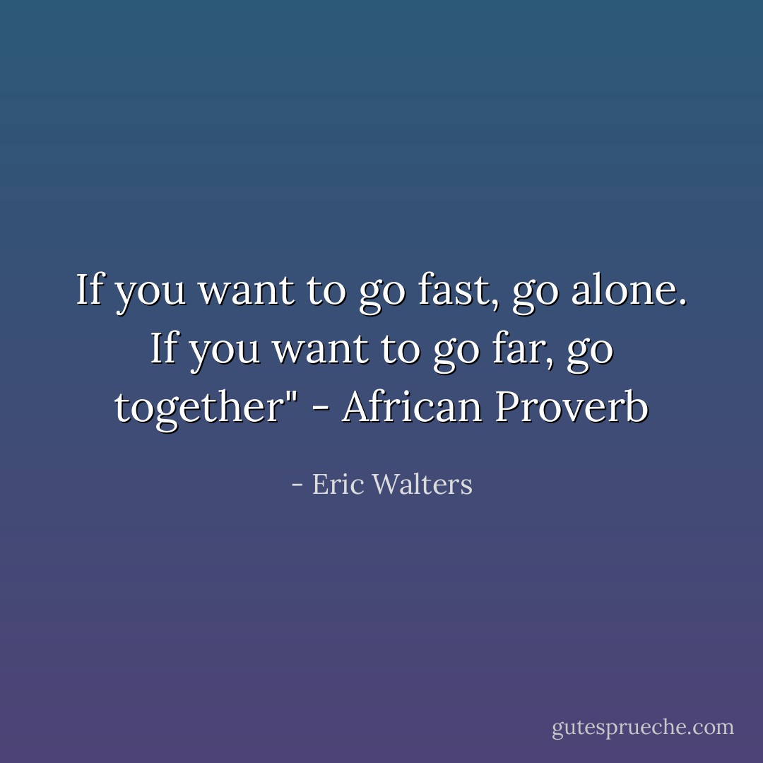 If you want to go fast, go alone. If you want to go far, go together" - African Proverb - Eric Walters