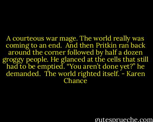 A courteous war mage. The world really was coming to an end. <br />And then Pritkin ran back around the corner followed by half a dozen groggy people. He glanced at the cells that still had to be emptied. “You aren’t done yet?” he demanded. <br />The world righted itself. - Karen Chance