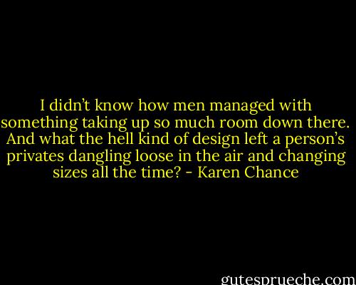 I didn’t know how men managed with something taking up so much room down there. And what the hell kind of design left a person’s privates dangling loose in the air and changing sizes all the time? - Karen Chance