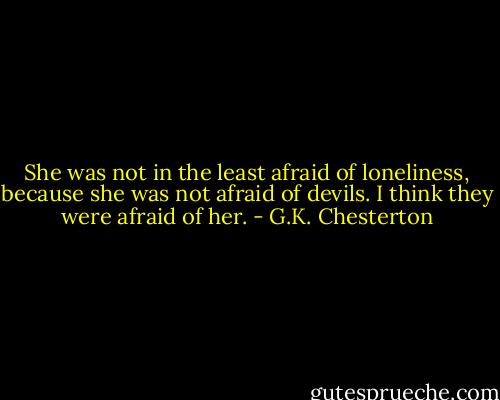 She was not in the least afraid of loneliness, because she was not afraid of devils. I think they were afraid of her. - G.K. Chesterton