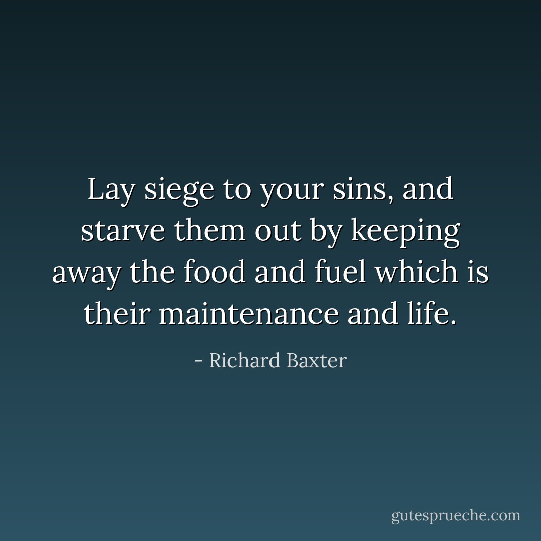 Lay siege to your sins, and starve them out by keeping away the food and fuel which is their maintenance and life. - Richard Baxter