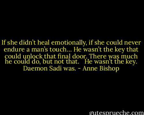 If she didn’t heal emotionally, if she could never endure a man’s touch… He wasn’t the key that could unlock that final door. There was much he could do, but not that. <br /><br />He wasn’t the key. Daemon Sadi was. - Anne Bishop
