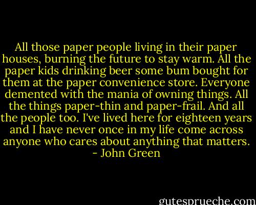 All those paper people living in their paper houses, burning the future to stay warm. All the paper kids drinking beer some bum bought for them at the paper convenience store. Everyone demented with the mania of owning things. All the things paper-thin and paper-frail. And all the people too. I've lived here for eighteen years and I have never once in my life come across anyone who cares about anything that matters. - John Green