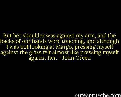 But her shoulder was against my arm, and the backs of our hands were touching, and although I was not looking at Margo, pressing myself against the glass felt almost like pressing myself against her. - John Green