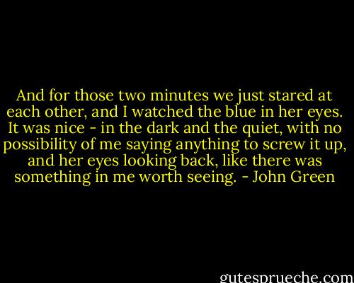 And for those two minutes we just stared at each other, and I watched the blue in her eyes. It was nice - in the dark and the quiet, with no possibility of me saying anything to screw it up, and her eyes looking back, like there was something in me worth seeing. - John Green