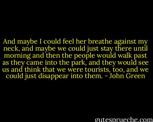 And maybe I could feel her breathe against my neck, and maybe we could just stay there until morning and then the people would walk past as they came into the park, and they would see us and think that we were tourists, too, and we could just disappear into them. - John Green