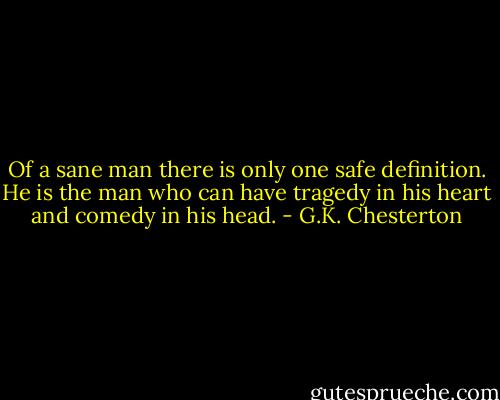 Of a sane man there is only one safe definition. He is the man who can have tragedy in his heart and comedy in his head. - G.K. Chesterton