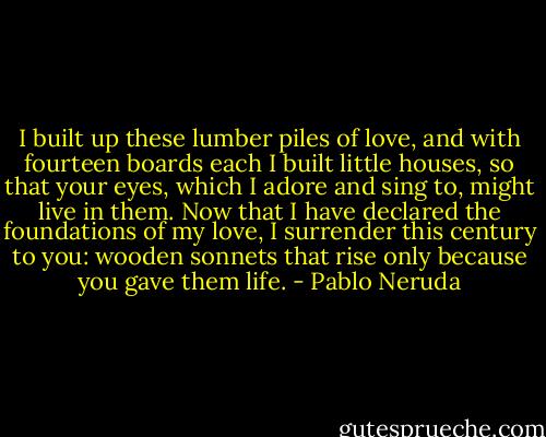 I built up these lumber piles of love, and with fourteen boards each I built little houses, so that your eyes, which I adore and sing to, might live in them. Now that I have declared the foundations of my love, I surrender this century to you: wooden sonnets that rise only because you gave them life. - Pablo Neruda