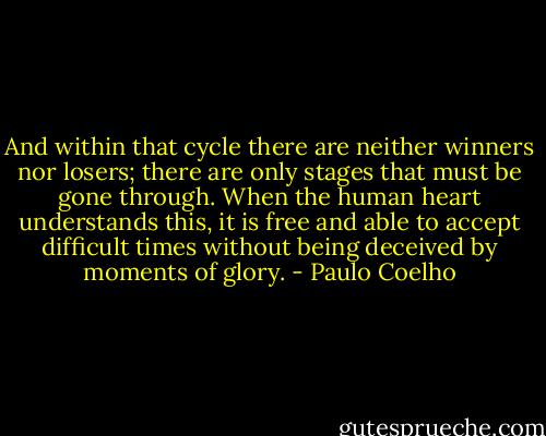 And within that cycle there are neither winners nor losers; there are only stages that must be gone through. When the human heart understands this, it is free and able to accept difficult times without being deceived by moments of glory. - Paulo Coelho