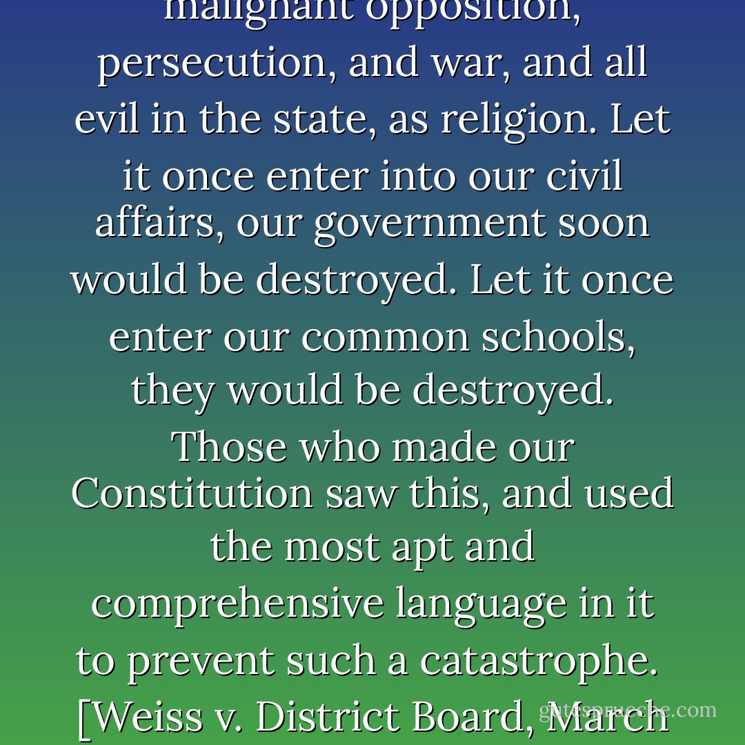 There is no such source and cause of strife, quarrel, fights, malignant opposition, persecution, and war, and all evil in the state, as religion. Let it once enter into our civil affairs, our government soon would be destroyed. Let it once enter our common schools, they would be destroyed. Those who made our Constitution saw this, and used the most apt and comprehensive language in it to prevent such a catastrophe.<br /><br />[<i>Weiss v. District Board, March 18, 1890</i>] - Supreme Court of Wisconsin