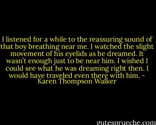 I listened for a while to the reassuring sound of that boy breathing near me. I watched the slight movement of his eyelids as he dreamed. It wasn’t enough just to be near him. I wished I could see what he was dreaming right then. I would have traveled even there with him. - Karen Thompson Walker