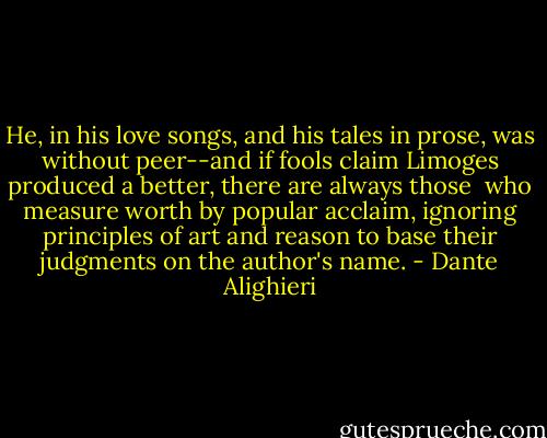 He, in his love songs, and his tales in prose,<br />was without peer--and if fools claim Limoges<br />produced a better, there are always those<br /><br />who measure worth by popular acclaim,<br />ignoring principles of art and reason<br />to base their judgments on the author's name. - Dante Alighieri