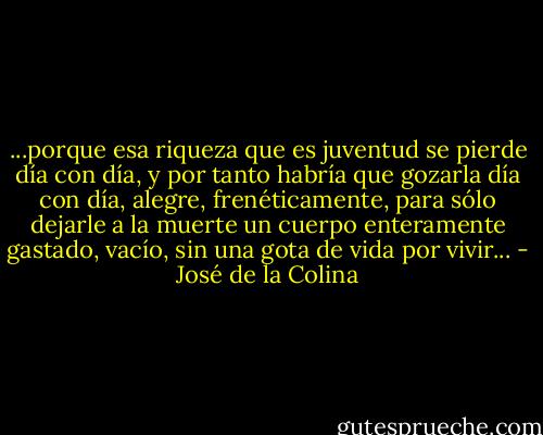 ...porque esa riqueza que es juventud se pierde día con día, y por tanto habría que gozarla día con día, alegre, frenéticamente, para sólo dejarle a la muerte un cuerpo enteramente gastado, vacío, sin una gota de vida por vivir... - José de la Colina