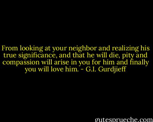 From looking at your neighbor and realizing his true significance, and that he will die, pity and compassion will arise in you for him and finally you will love him. - G.I. Gurdjieff