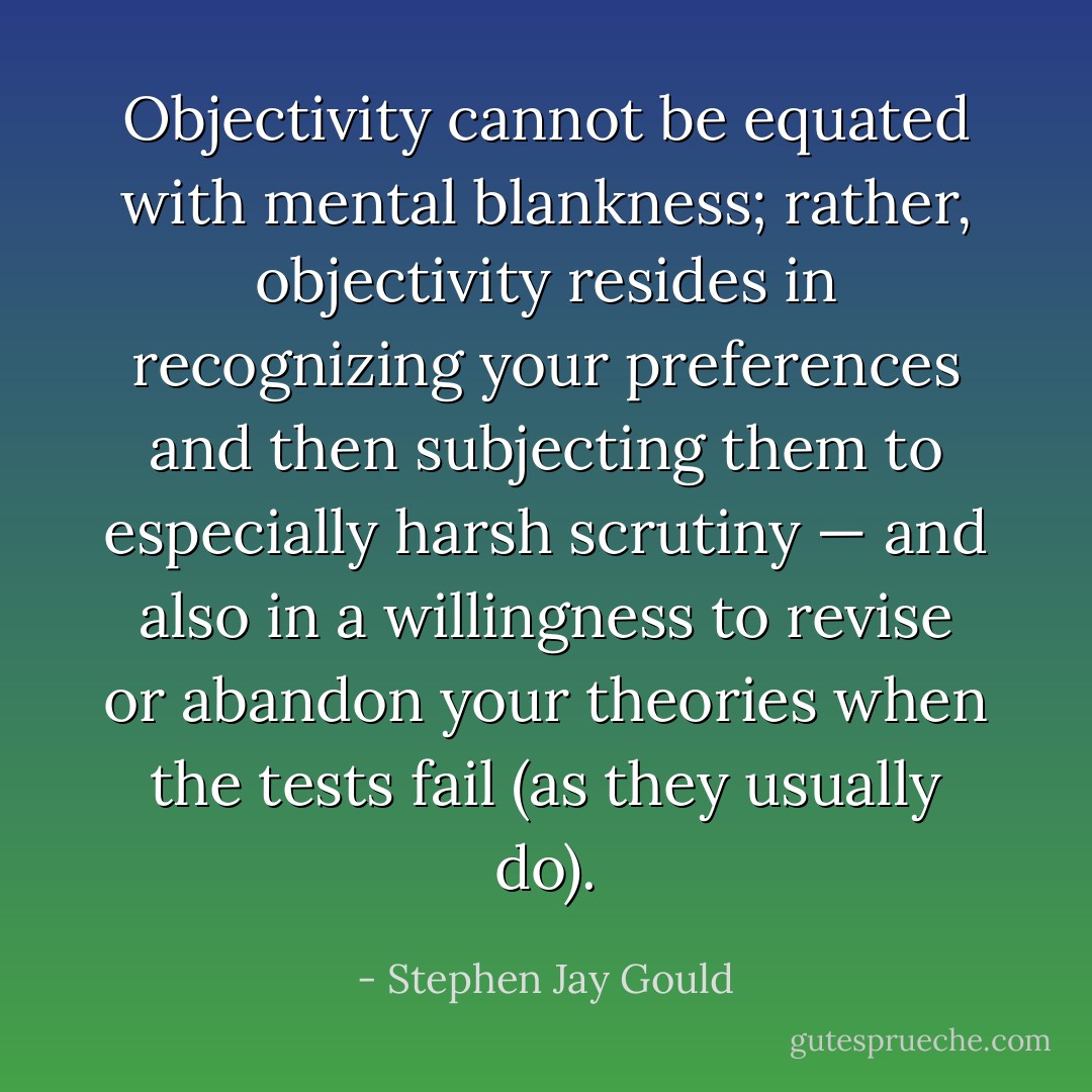 Objectivity cannot be equated with mental blankness; rather, objectivity resides in recognizing your preferences and then subjecting them to especially harsh scrutiny — and also in a willingness to revise or abandon your theories when the tests fail (as they usually do). - Stephen Jay Gould