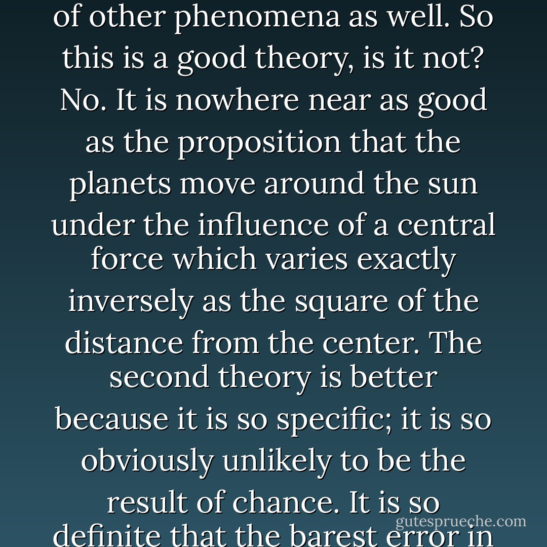 If someone were to propose that the planets go around the sun because all planet matter has a kind of tendency for movement, a kind of motility, let us call it an ‘oomph,’ this theory could explain a number of other phenomena as well. So this is a good theory, is it not? No. It is nowhere near as good as the proposition that the planets move around the sun under the influence of a central force which varies exactly inversely as the square of the distance from the center. The second theory is better because it is so specific; it is so obviously unlikely to be the result of chance. It is so definite that the barest error in the movement can show that it is wrong; but the planets could wobble all over the place, and, according to the first theory, you could say, ‘Well, that is the funny behavior of the ‘oomph. - Richard P. Feynman