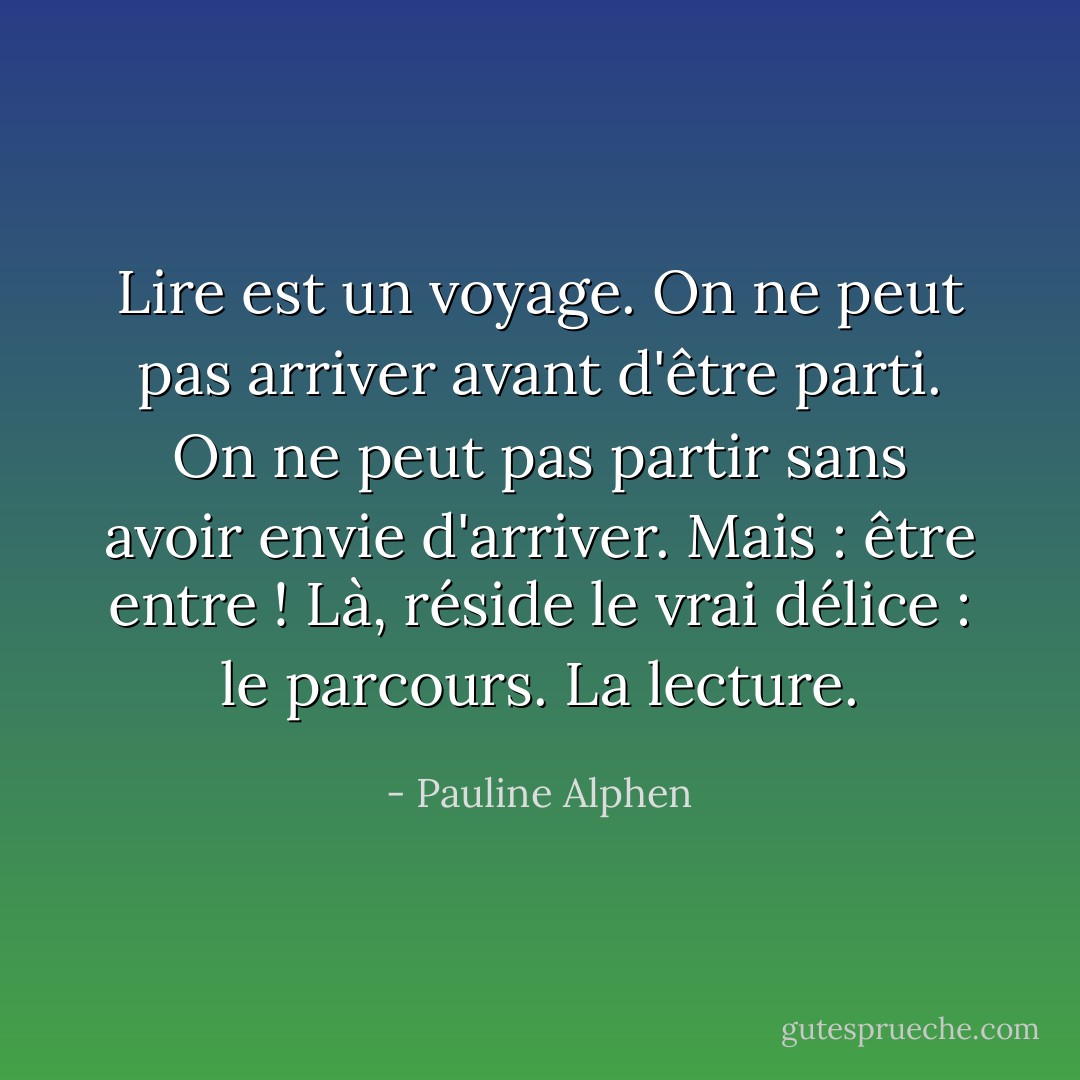 Lire est un voyage. On ne peut pas arriver avant d'être parti. On ne peut pas partir sans avoir envie d'arriver. Mais : être entre ! Là, réside le vrai délice : le parcours. La lecture. - Pauline Alphen