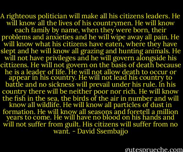 A righteous politician will make all his citizens leaders. He will know all the lives of his countrymen. He will know each family by name, when they were born, their problems and anxieties and he will wipe away all pain. He will know what his citizens have eaten, where they have slept and he will know all grazing and hunting animals. He will not have privileges and he will govern alongside his cittizens. He will not govern on the basis of death because he is a leader of life. He will not allow death to occur or appear in his country. He will not lead his country to battle and no sickness will prevail under his rule. In his country there will be neither poor nor rich. He will know the fish in the sea, the birds of the air in number and will know all wildlife. He will know all particles of dust in formation. He will know all seasons and foretell a million years to come. He will have no blood on his hands and will not suffer from guilt. His citizens will suffer from no want. - David Ssembajjo