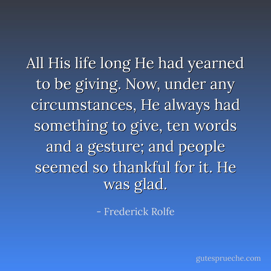All His life long He had yearned to be giving. Now, under any circumstances, He always had something to give, ten words and a gesture; and people seemed so thankful for it. He was glad. - Frederick Rolfe
