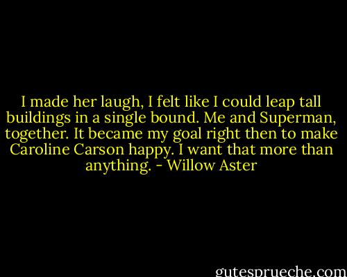 I made her laugh, I felt like I could leap tall buildings in a single bound. Me and Superman, together. It became my goal right then to make Caroline Carson happy. I want that more than anything. - Willow Aster