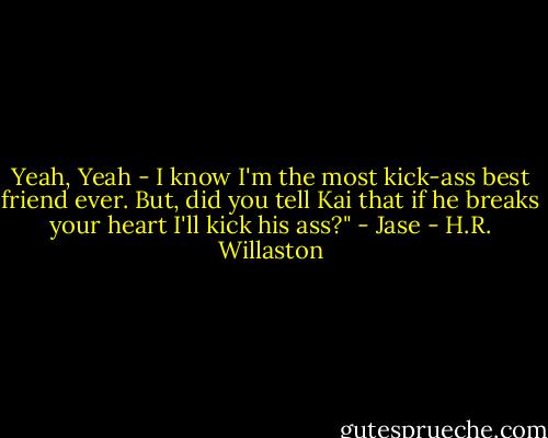 Yeah, Yeah - I know I'm the most kick-ass best friend ever. But, did you tell Kai that if he breaks your heart I'll kick his ass?" - Jase - H.R. Willaston