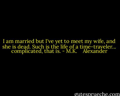 I am married but I've yet to meet my wife, and she is dead. Such is the life of a time-traveler... complicated, that is. - M.K.    Alexander