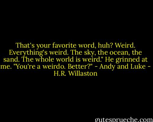 That's your favorite word, huh? Weird. Everything's weird. The sky, the ocean, the sand. The whole world is weird."<br />He grinned at me. "You're a weirdo. Better?" - Andy and Luke - H.R. Willaston