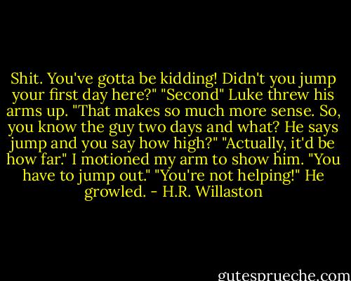 Shit. You've gotta be kidding! Didn't you jump your first day here?"<br />"Second"<br />Luke threw his arms up. "That makes so much more sense. So, you know the guy two days and what? He says jump and you say how high?"<br />"Actually, it'd be how far." I motioned my arm to show him. "You have to jump out."<br />"You're not helping!" He growled. - H.R. Willaston