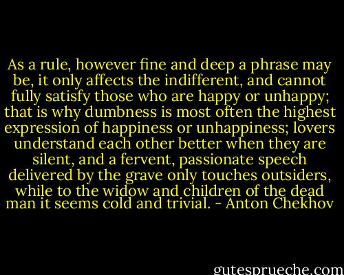 As a rule, however fine and deep a phrase may be, it only affects the indifferent, and cannot fully satisfy those who are happy or unhappy; that is why dumbness is most often the highest expression of happiness or unhappiness; lovers understand each other better when they are silent, and a fervent, passionate speech delivered by the grave only touches outsiders, while to the widow and children of the dead man it seems cold and trivial. - Anton Chekhov