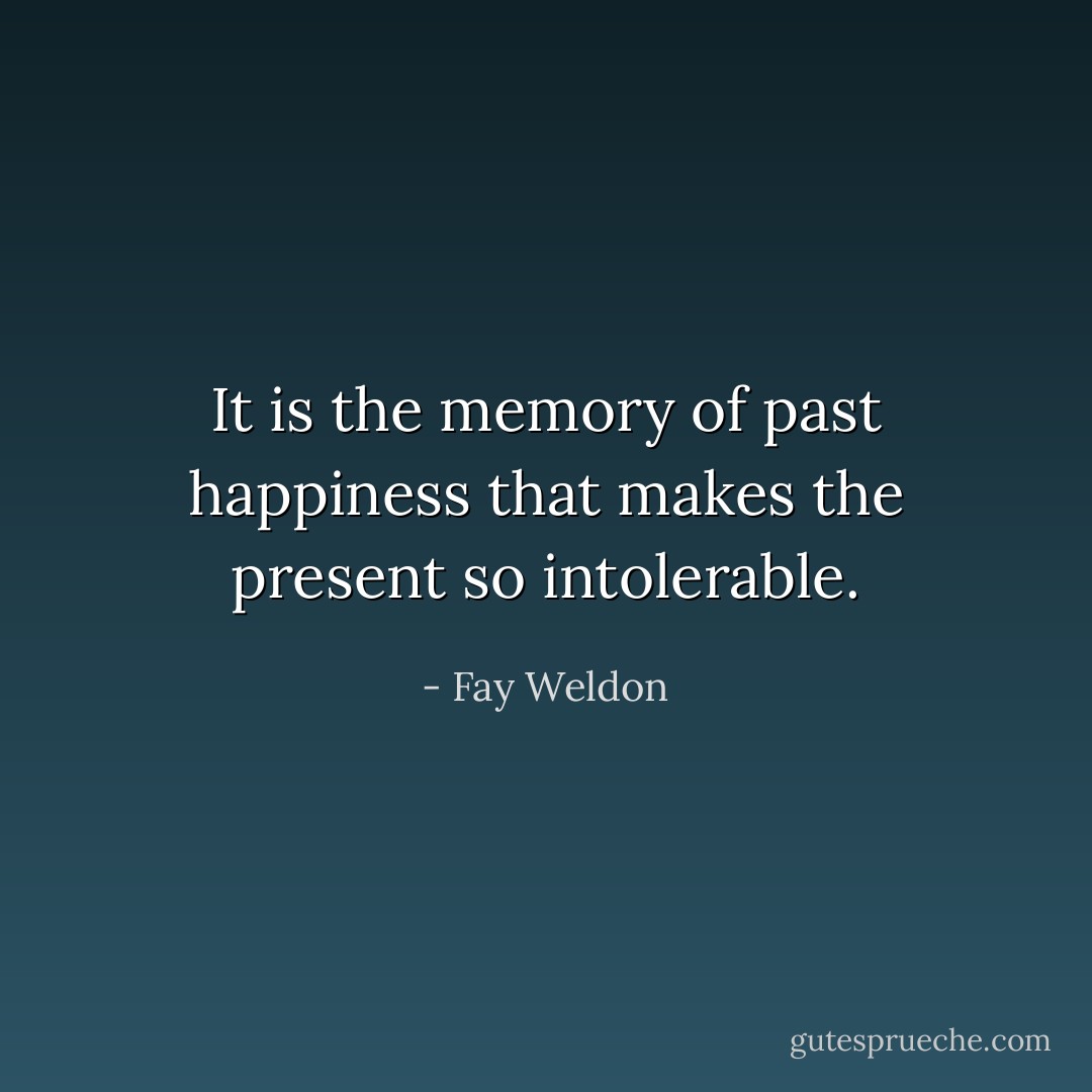 It is the memory of past happiness that makes the present so intolerable. - Fay Weldon