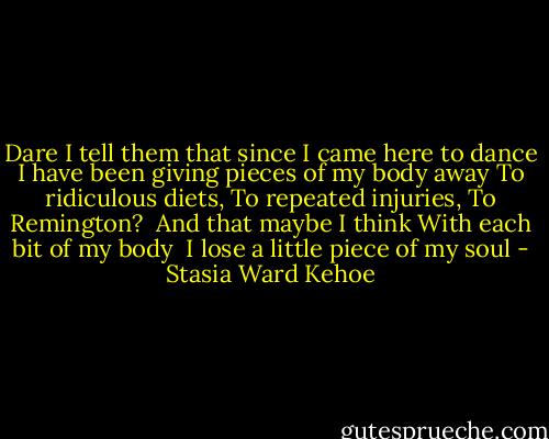 Dare I tell them that since I came here to dance<br />I have been giving pieces of my body away<br />To ridiculous diets,<br />To repeated injuries,<br />To Remington?<br /><br />And that maybe<br />I think<br />With each bit of my body<br /><br />I lose a little piece of my soul - Stasia Ward Kehoe