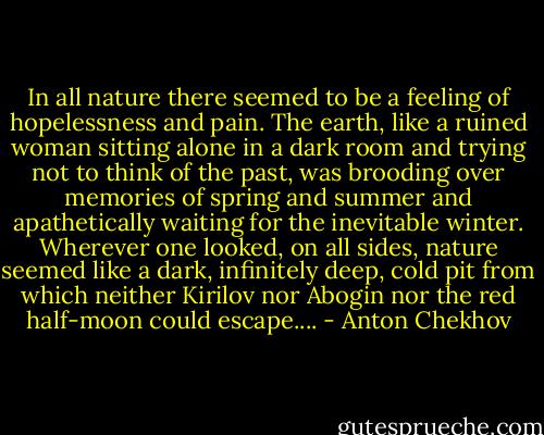 In all nature there seemed to be a feeling of hopelessness and pain. The earth, like a ruined woman sitting alone in a dark room and trying not to think of the past, was brooding over memories of spring and summer and apathetically waiting for the inevitable winter. Wherever one looked, on all sides, nature seemed like a dark, infinitely deep, cold pit from which neither Kirilov nor Abogin nor the red half-moon could escape.... - Anton Chekhov