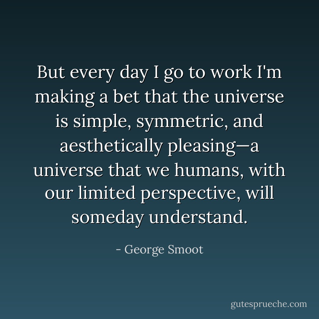 But every day I go to work I'm making a bet that the universe is simple, symmetric, and aesthetically pleasing—a universe that we humans, with our limited perspective, will someday understand. - George Smoot