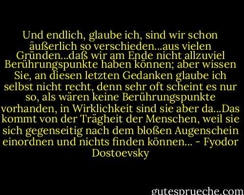 Und endlich, glaube ich, sind wir schon äußerlich so verschieden...aus vielen Gründen...daß wir am Ende nicht allzuviel Berührungspunkte haben können; aber wissen Sie, an diesen letzten Gedanken glaube ich selbst nicht recht, denn sehr oft scheint es nur so, als wären keine Berührungspunkte vorhanden, in Wirklichkeit sind sie aber da...Das kommt von der Trägheit der Menschen, weil sie sich gegenseitig nach dem bloßen Augenschein einordnen und nichts finden können... - Fyodor Dostoevsky