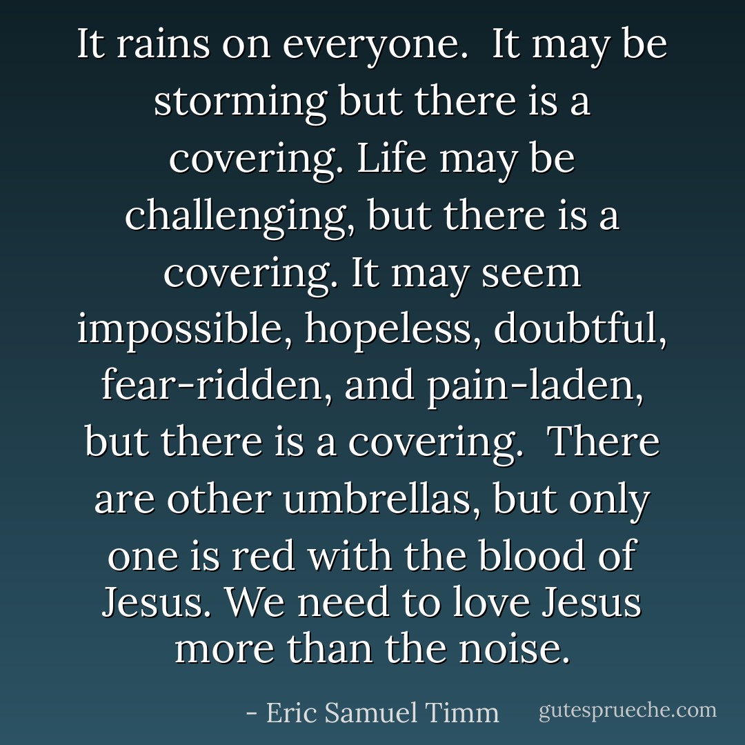 It rains on everyone. <br />It may be storming but there is a covering.<br />Life may be challenging, but there is a covering.<br />It may seem impossible, hopeless, doubtful, fear-ridden, and pain-laden, but there is a covering. <br />There are other umbrellas, but only one is red with the blood of Jesus. We need to love Jesus more than the noise. - Eric Samuel Timm