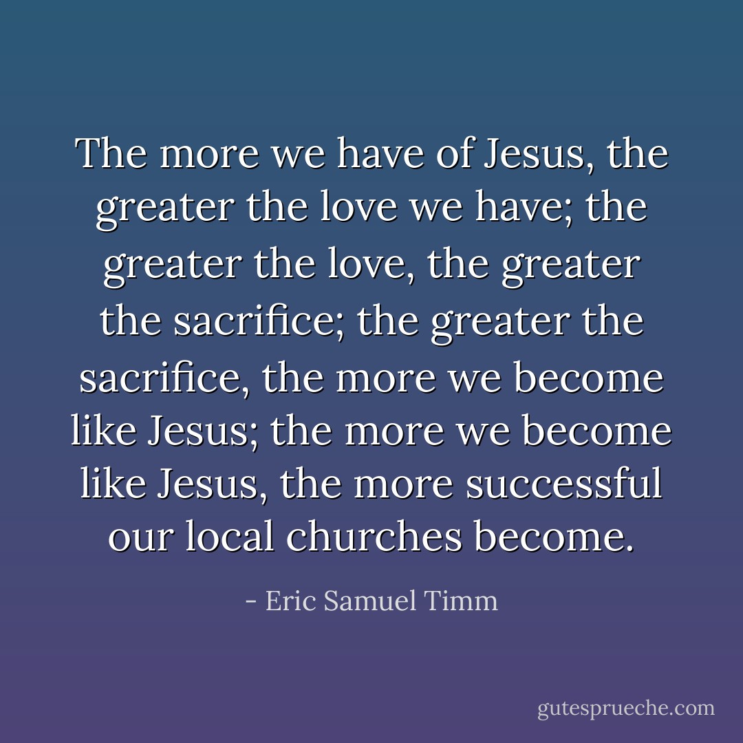 The more we have of Jesus, the greater the love we have; the greater the love, the greater the sacrifice; the greater the sacrifice, the more we become like Jesus; the more we become like Jesus, the more successful our local churches become. - Eric Samuel Timm