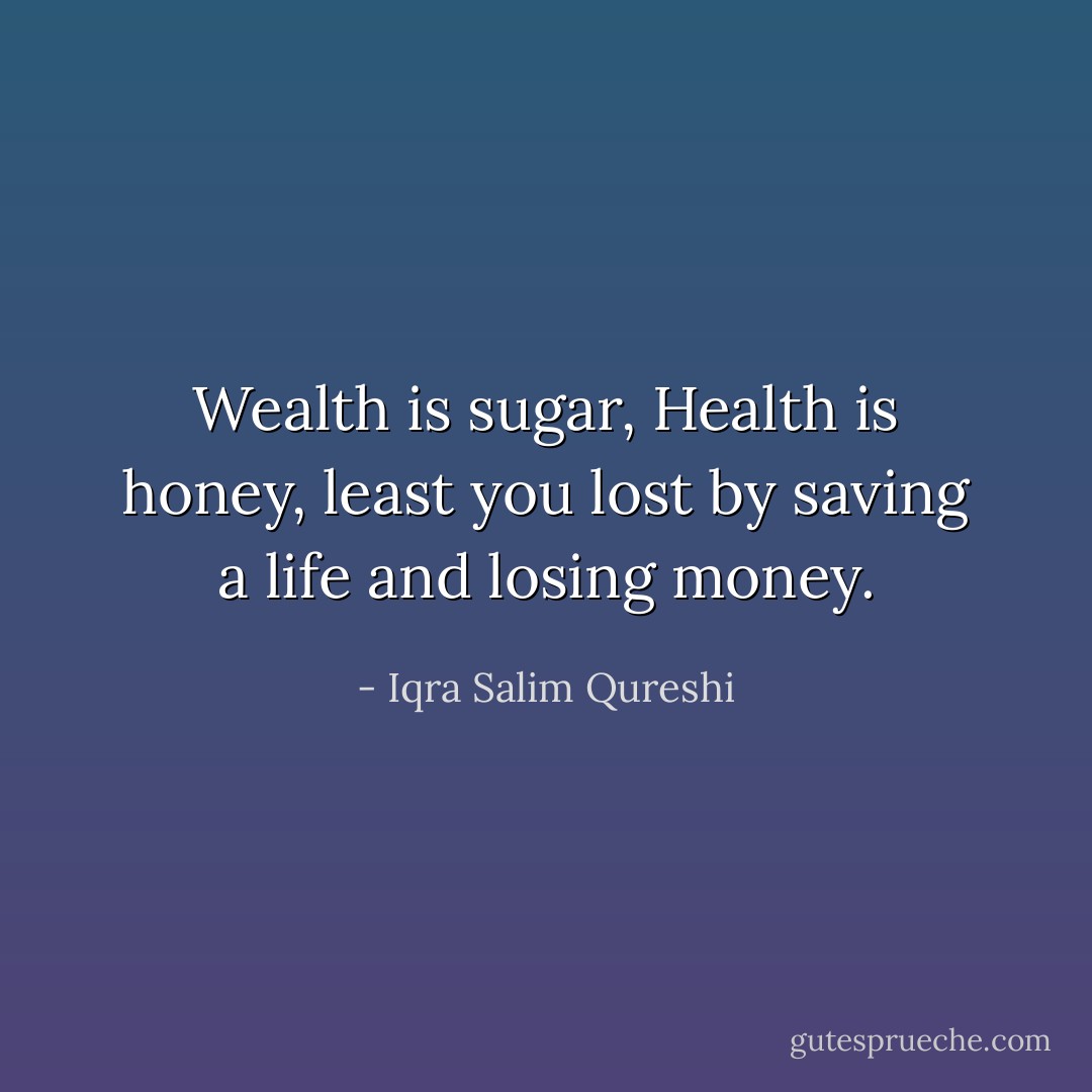 Wealth is sugar,<br />Health is honey,<br />least you lost by saving a life<br />and losing money. - Iqra Salim Qureshi